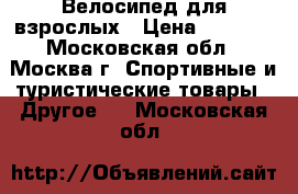 Велосипед для взрослых › Цена ­ 6 000 - Московская обл., Москва г. Спортивные и туристические товары » Другое   . Московская обл.